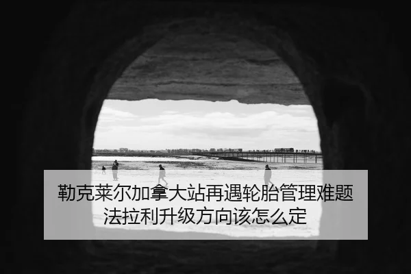 勒克莱尔加拿大站再遇轮胎管理难题 法拉利升级方向该怎么定